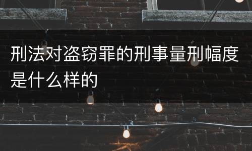 刑法对盗窃罪的刑事量刑幅度是什么样的