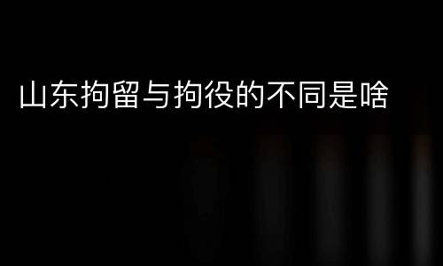 山东拘留与拘役的不同是啥