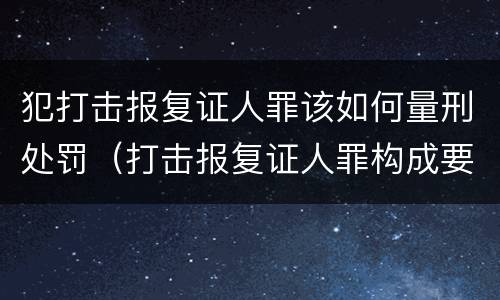 犯打击报复证人罪该如何量刑处罚（打击报复证人罪构成要件）