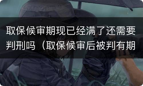取保候审期现已经满了还需要判刑吗（取保候审后被判有期徒刑是要进去吗）