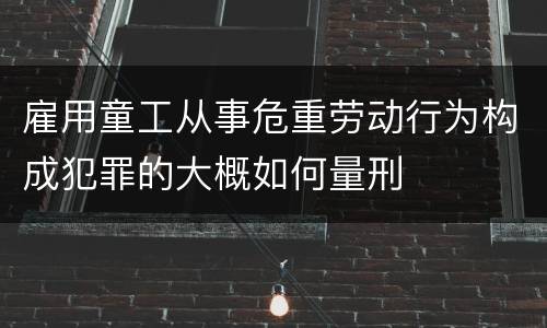 雇用童工从事危重劳动行为构成犯罪的大概如何量刑