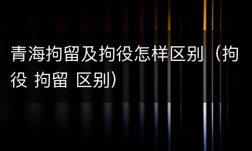青海拘留及拘役怎样区别（拘役 拘留 区别）