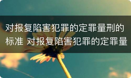对报复陷害犯罪的定罪量刑的标准 对报复陷害犯罪的定罪量刑的标准是什么