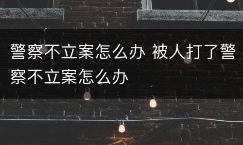 警察不立案怎么办 被人打了警察不立案怎么办