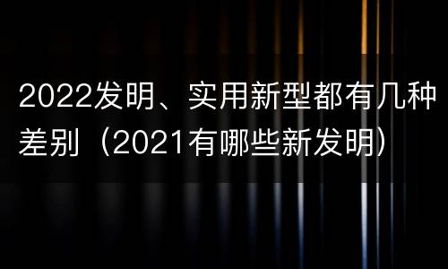2022发明、实用新型都有几种差别（2021有哪些新发明）