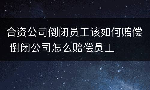 合资公司倒闭员工该如何赔偿 倒闭公司怎么赔偿员工