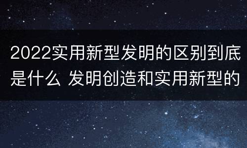 2022实用新型发明的区别到底是什么 发明创造和实用新型的区别