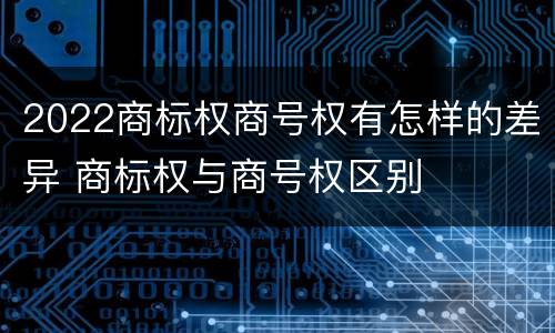 2022商标权商号权有怎样的差异 商标权与商号权区别