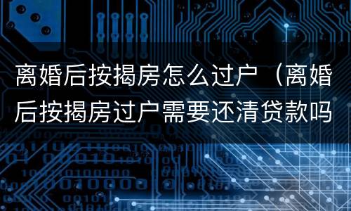 离婚后按揭房怎么过户（离婚后按揭房过户需要还清贷款吗）