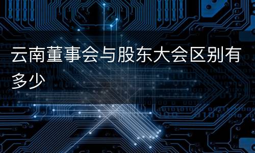 云南董事会与股东大会区别有多少