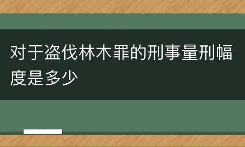 对于盗伐林木罪的刑事量刑幅度是多少