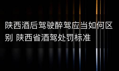 陕西酒后驾驶醉驾应当如何区别 陕西省酒驾处罚标准