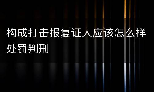 构成打击报复证人应该怎么样处罚判刑