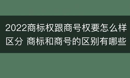 2022商标权跟商号权要怎么样区分 商标和商号的区别有哪些?