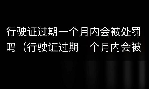 行驶证过期一个月内会被处罚吗（行驶证过期一个月内会被处罚吗）