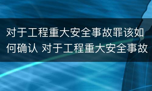 对于工程重大安全事故罪该如何确认 对于工程重大安全事故罪该如何确认呢