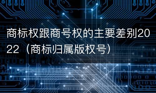 商标权跟商号权的主要差别2022（商标归属版权号）
