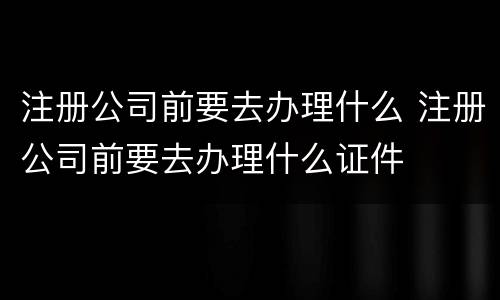 注册公司前要去办理什么 注册公司前要去办理什么证件