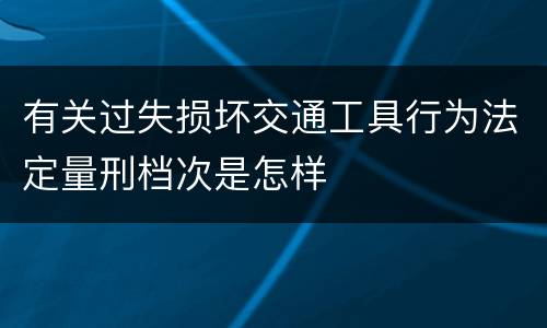 有关过失损坏交通工具行为法定量刑档次是怎样