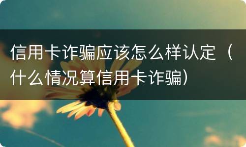 信用卡诈骗应该怎么样认定（什么情况算信用卡诈骗）