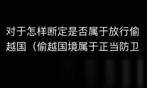 对于怎样断定是否属于放行偷越国（偷越国境属于正当防卫吗）