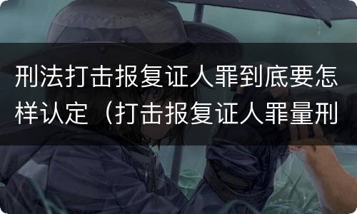刑法打击报复证人罪到底要怎样认定（打击报复证人罪量刑）