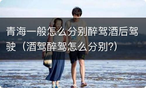 青海一般怎么分别醉驾酒后驾驶（酒驾醉驾怎么分别?）