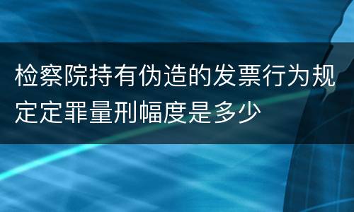 检察院持有伪造的发票行为规定定罪量刑幅度是多少