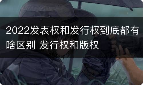 2022发表权和发行权到底都有啥区别 发行权和版权