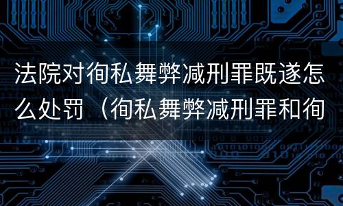 法院对徇私舞弊减刑罪既遂怎么处罚（徇私舞弊减刑罪和徇私枉法罪）
