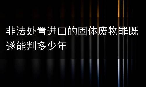 非法处置进口的固体废物罪既遂能判多少年