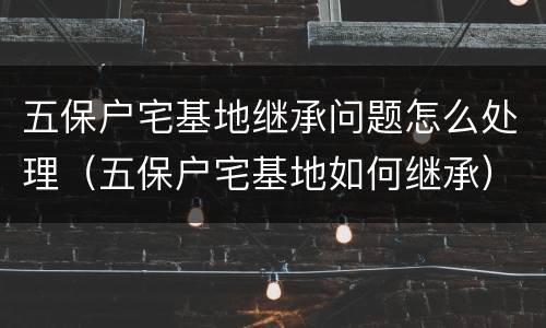 五保户宅基地继承问题怎么处理（五保户宅基地如何继承）