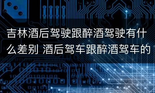 吉林酒后驾驶跟醉酒驾驶有什么差别 酒后驾车跟醉酒驾车的区别