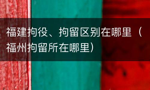 福建拘役、拘留区别在哪里（福州拘留所在哪里）
