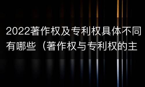 2022著作权及专利权具体不同有哪些（著作权与专利权的主要区别）