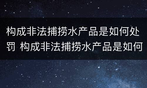 构成非法捕捞水产品是如何处罚 构成非法捕捞水产品是如何处罚的