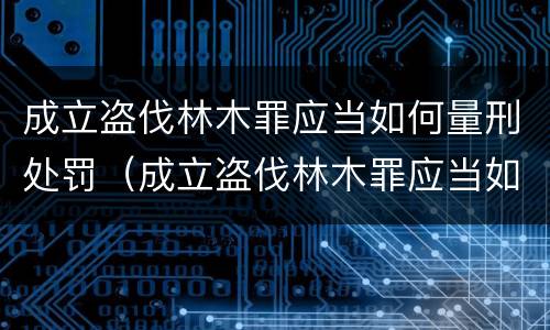 成立盗伐林木罪应当如何量刑处罚（成立盗伐林木罪应当如何量刑处罚决定书）