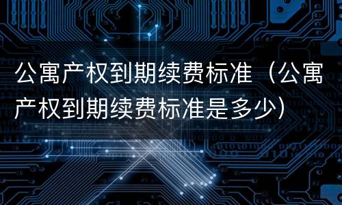 公寓产权到期续费标准（公寓产权到期续费标准是多少）