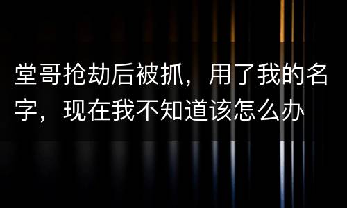 堂哥抢劫后被抓，用了我的名字，现在我不知道该怎么办
