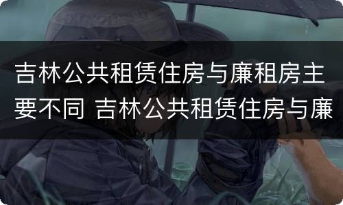 吉林公共租赁住房与廉租房主要不同 吉林公共租赁住房与廉租房主要不同点