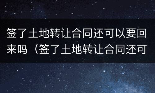签了土地转让合同还可以要回来吗（签了土地转让合同还可以要回来吗合法吗）