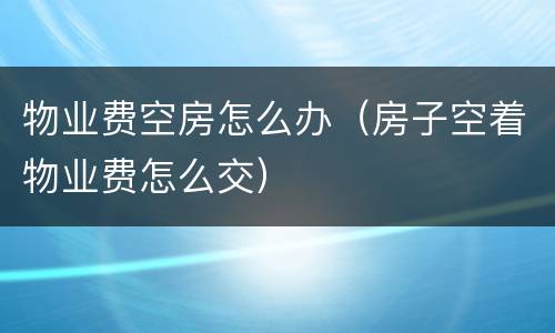 物业费空房怎么办（房子空着物业费怎么交）