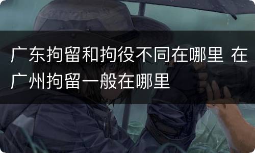 广东拘留和拘役不同在哪里 在广州拘留一般在哪里