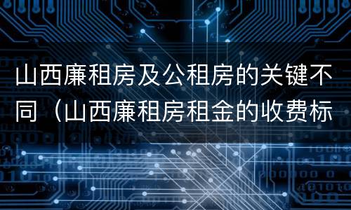 山西廉租房及公租房的关键不同（山西廉租房租金的收费标准）
