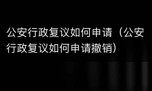 公安行政复议如何申请（公安行政复议如何申请撤销）