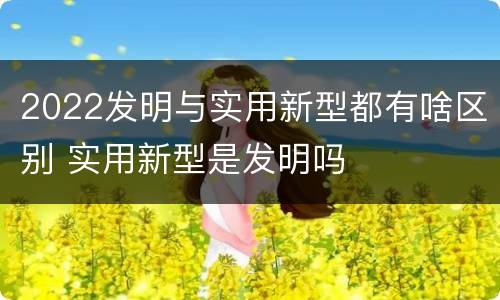 2022发明与实用新型都有啥区别 实用新型是发明吗