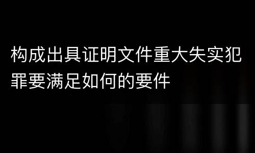 构成出具证明文件重大失实犯罪要满足如何的要件
