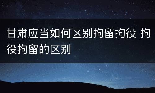 甘肃应当如何区别拘留拘役 拘役拘留的区别