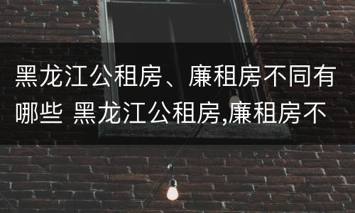 黑龙江公租房、廉租房不同有哪些 黑龙江公租房,廉租房不同有哪些条件