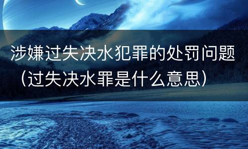 涉嫌过失决水犯罪的处罚问题（过失决水罪是什么意思）